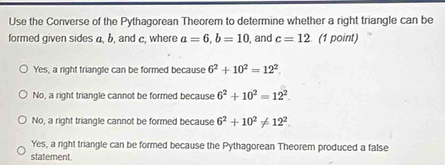 Use the Converse of the Pythagorean Theorem to determine whether a right triangle can be
formed given sides a, b, and c, where a=6, b=10 , and c=12 (1 point)
Yes, a right triangle can be formed because 6^2+10^2=12^2.
No, a right triangle cannot be formed because 6^2+10^2=12^2.
No, a right triangle cannot be formed because 6^2+10^2!= 12^2.
Yes, a right triangle can be formed because the Pythagorean Theorem produced a false
statement.