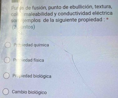 Purto de fusión, punto de ebullición, textura,
colo h maleabilidad y conductividad eléctrica
son ejemplos de la siguiente propiedad : *
(3 untos)
Propiedad química
Propiedad física
Propiedad biológica
Cambio biológico