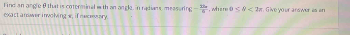 Find an angle θ that is coterminal with an angle, in radians, measuring - 23π /6  , where 0≤ θ <2π. Give your answer as an 
exact answer involving π, if necessary.
