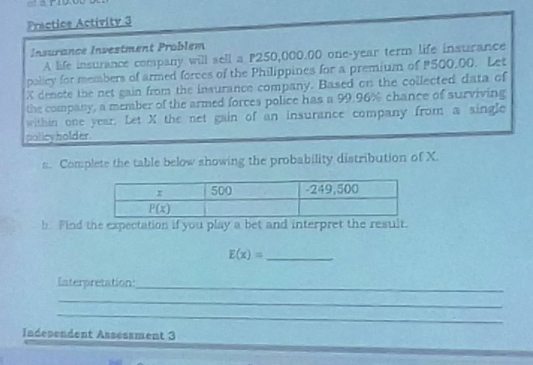 Practice Activity 3
Insurance Investment Problem
A life insurance company will sell a P250,000.00 one-year term life insurance
policy for members of armed forces of the Philippines for a premium of 500,00. Let
X denote the net gain from the insurance company. Based on the collected data of
the company, a member of the armed forces police has a 99.96% chance of surviving
within one year. Let X the net gain of an insurance company from a single
policyholder
a. Complete the table below showing the probability distribution of X.
b. Find the expectation if you play a bet and interpret the result.
_ E(x)=
Interpretation:_
_
_
Indesendent Assessment 3