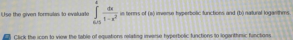 Use the given formulas to evaluate ∈tlimits _(6/5)^4 dx/1-x^2  in terms of (a) inverse hyperbolic functions and (b) natural logarithms. 
Click the icon to view the table of equations relating inverse hyperbolic functions to logarithmic functions.