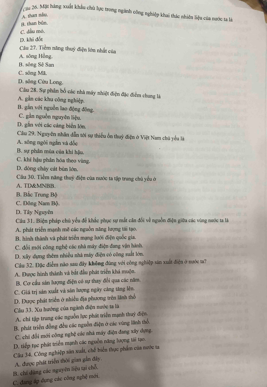 Mặt hàng xuất khẩu chủ lực trong ngành công nghiệp khai thác nhiên liệu của nước ta là
A. than nâu.
B. than bûn.
C. dầu mỏ.
D. khi đốt
Câu 27. Tiềm năng thuỷ điện lớn nhất của
A. sông Hồng.
B. sông Sê San
C. sông Mã.
D. sông Cửu Long.
Câu 28. Sự phân bố các nhà máy nhiệt điện đặc điểm chung là
A. gần các khu công nghiệp.
B. gắn với nguồn lao động đông.
C. gần nguồn nguyên liệu.
D. gắn với các cảng biển lớn.
Câu 29. Nguyên nhân dẫn tới sự thiếu ổn thuỷ điện ở Việt Nam chủ yếu là
A. sông ngòi ngắn và dốc
B. sự phân mùa của khí hậu.
C. khí hậu phân hóa theo vùng.
D. dòng chảy cát bùn lớn.
Câu 30. Tiềm năng thuỷ điện của nước ta tập trung chủ yếu ở
A. TD&MNBB.
B. Bắc Trung Bộ
C. Đông Nam Bộ.
D. Tây Nguyên
Câu 31. Biện pháp chủ yếu đề khắc phục sự mất cân đối về nguồn điện giữa các vùng nước ta là
A. phát triển mạnh mẽ các nguồn năng lượng tái tạo.
B. hình thành và phát triển mạng lưới điện quốc gia.
C. đổi mới công nghệ các nhà máy điện đang vận hành.
D. xây dựng thêm nhiều nhà máy điện có công suất lớn.
Câu 32. Đặc điểm nào sau đây không đúng với công nghiệp sản xuất điện ở nước ta?
A. Được hình thành và bắt đầu phát triển khá muộn.
B. Cơ cấu sản lượng điện có sự thay đổi qua các năm.
C. Giá trị sản xuất và sản lượng ngày càng tăng lên.
D. Được phát triển ở nhiều địa phương trên lãnh thổ
Câu 33. Xu hướng của ngành điện nước ta là
A. chỉ tập trung các nguồn lực phát triển mạnh thuỷ điện.
B. phát triển đồng đều các nguồn điện ở các vùng lãnh thổ.
C. chỉ đổi mới công nghệ các nhà máy điện đang xây dựng.
D. tiếp tục phát triển mạnh các nguồn năng lượng tái tạo.
Câu 34. Công nghiệp sản xuất, chế biến thực phẩm của nước ta
A. được phát triển thời gian gần đây.
B. chỉ dùng các nguyên liệu tại chỗ.
C. đang áp dụng các công nghệ mới.