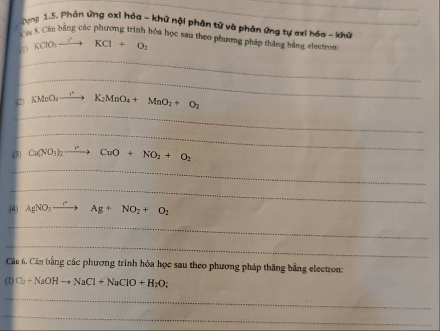 Dạng 1.5. Phản ứng oxi hóa - khử nội phân tử và phản ứng tự oxi hóa - khữ 
Câu 5. Cần bằng các phương trình hóa học sau theo phương pháp thăng bằng electron: 
(1) KClO_3xrightarrow I^(·)KCl+O_2
_ 
_ 
(2) KMnO_4to K_2MnO_4+MnO_2+O_2
_ 
_ 
(3) Cu(NO_3)_2to CuO+NO_2+O_2
_ 
_ 
(4) AgNO_3to Ag+NO_2+O_2
_ 
_ 
Câu 6. Cân bằng các phương trình hóa học sau theo phương pháp thăng bằng electron: 
(1) Cl_2+NaOHto NaCl+NaClO+H_2O;
_ 
_