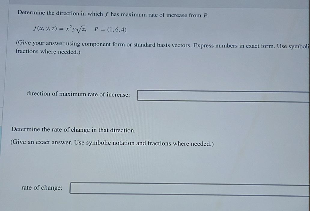 Determine the direction in which f has maximum rate of increase from P.
f(x,y,z)=x^2y sqrt(z), P=(1,6,4)
(Give your answer using component form or standard basis vectors. Express numbers in exact form. Use symboli 
fractions where needed.) 
^□  □  □  
direction of maximum rate of increase: _ =□
Determine the rate of change in that direction. 
(Give an exact answer. Use symbolic notation and fractions where needed.) 
rate of change: _ )(-)-(-)