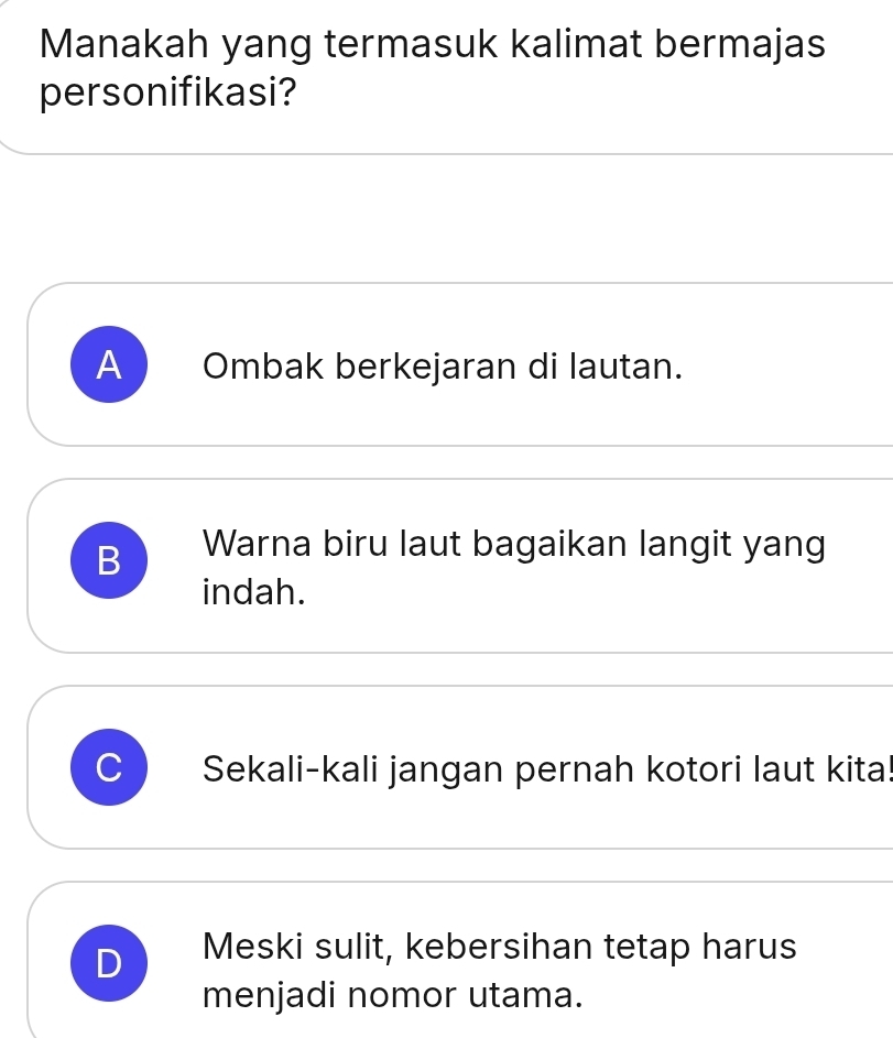 Manakah yang termasuk kalimat bermajas
personifikasi?
A Ombak berkejaran di lautan.
B Warna biru laut bagaikan langit yang
indah.
C Sekali-kali jangan pernah kotori laut kita!
D Meski sulit, kebersihan tetap harus
menjadi nomor utama.