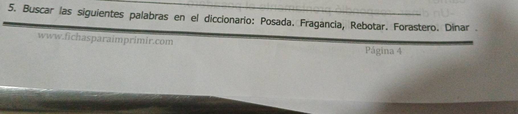 Buscar las siguientes palabras en el diccionario: Posada. Fragancia, Rebotar. Forastero. Dinar . 
www.fichasparaimprimir.com 
Página 4