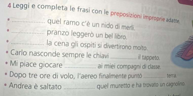 Leggi e completa le frasi con le preposizioni improprie adatte. 
quel ramo c'è un nido di merli. 
_pranzo leggerò un bel libro. 
_la cena gli ospiti si divertirono molto. 
Carlo nasconde sempre le chiavi _il tappeto. 
Mi piace giocare _ai miei compagni di classe. 
Dopo tre ore di volo, l'aereo finalmente puntò _terra. 
Andrea è saltato _quel muretto e ha trovato un cagnolino.