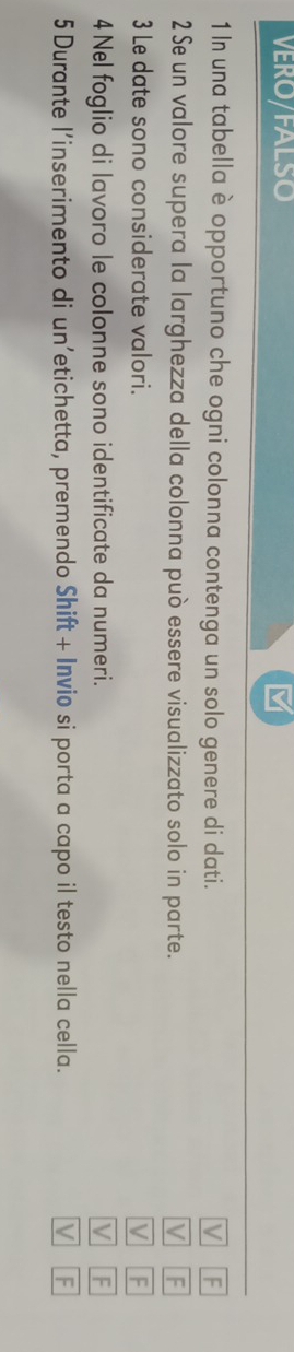 VERO/FALSO M
1 In una tabella è opportuno che ogni colonna contenga un solo genere di dati. M F
2 Se un valore supera la larghezza della colonna può essere visualizzato solo in parte. V F
3 Le date sono considerate valori. V F
4 Nel foglio di lavoro le colonne sono identificate da numeri. V F
5 Durante l'inserimento di un’etichetta, premendo Shift + Invio si porta a capo il testo nella cella. V F