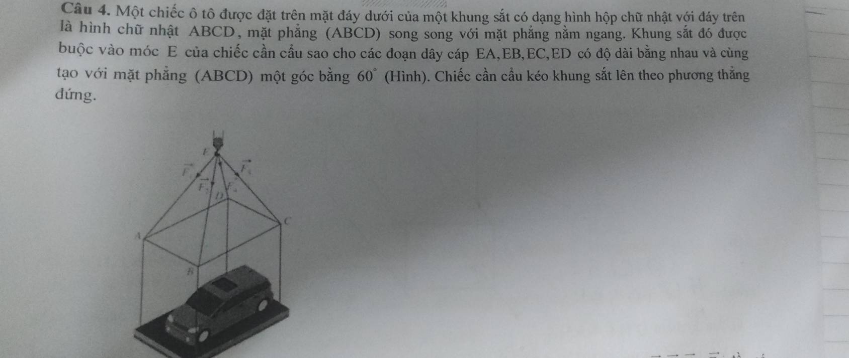 Một chiếc ô tô được đặt trên mặt đáy dưới của một khung sắt có dạng hình hộp chữ nhật với đáy trên 
là hình chữ nhật ABCD, mặt phẳng (ABCD) song song với mặt phẳng nằm ngang. Khung sắt đó được 
buộc vào móc E của chiếc cần cầu sao cho các đoạn dây cáp EA, EB, EC, ED có độ dài bằng nhau và cùng 
tạo với mặt phẳng (ABCD) một góc bằng 60° (Hình). Chiếc cần cầu kéo khung sắt lên theo phương thắng 
dứng.