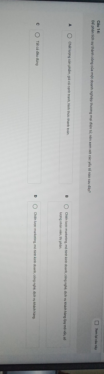 Xem lại cầu này
Để phân tích sự thành công của một doanh nghiệp thương mại điện tử, nên xem xét các yếu tố nào sau đây?
A Chất lượng sản phẩm, giá cá cạnh tranh, hình thức thanh toán. B Chiến lược marketing, mô hình kinh doanh, công nghệ, dịch vụ khách hàng.Quy mô vốn, số
lượng nhân viên, thị phần.
C Tất cá đều đúng D Chiến lược marketing, mô hình kinh doanh, công nghệ, dịch vụ khách hàng.