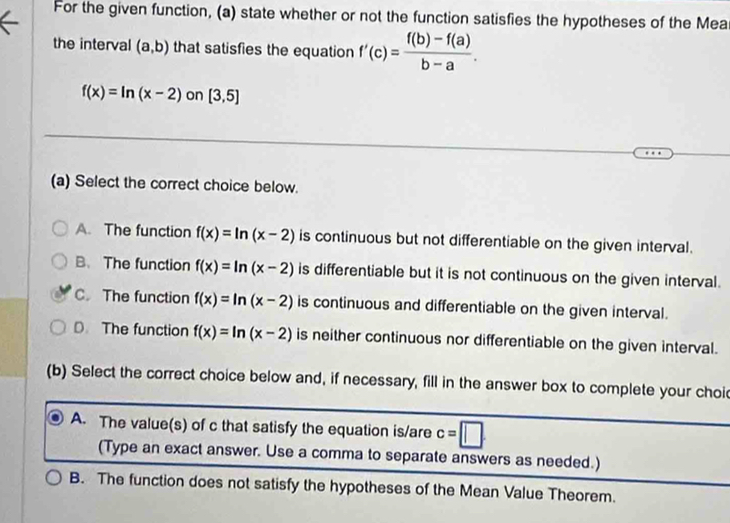 For the given function, (a) state whether or not the function satisfies the hypotheses of the Mea
the interval (a,b) that satisfies the equation f'(c)= (f(b)-f(a))/b-a .
f(x)=ln (x-2) on [3,5]
(a) Select the correct choice below.
A. The function f(x)=ln (x-2) is continuous but not differentiable on the given interval.
B、 The function f(x)=ln (x-2) is differentiable but it is not continuous on the given interval.
C. The function f(x)=ln (x-2) is continuous and differentiable on the given interval.
D. The function f(x)=ln (x-2) is neither continuous nor differentiable on the given interval.
(b) Select the correct choice below and, if necessary, fill in the answer box to complete your choi
A. The value(s) of c that satisfy the equation is/are c=□. 
(Type an exact answer. Use a comma to separate answers as needed.)
B. The function does not satisfy the hypotheses of the Mean Value Theorem.