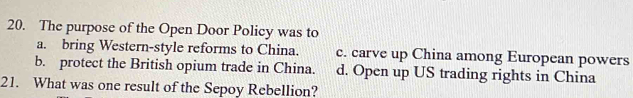 The purpose of the Open Door Policy was to
a. bring Western-style reforms to China. c. carve up China among European powers
b. protect the British opium trade in China. d. Open up US trading rights in China
21. What was one result of the Sepoy Rebellion?