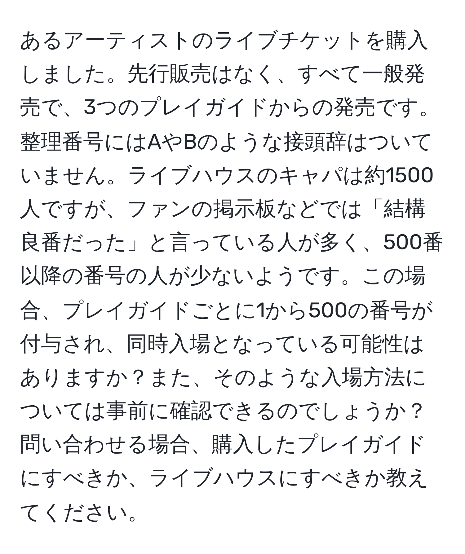 あるアーティストのライブチケットを購入しました。先行販売はなく、すべて一般発売で、3つのプレイガイドからの発売です。整理番号にはAやBのような接頭辞はついていません。ライブハウスのキャパは約1500人ですが、ファンの掲示板などでは「結構良番だった」と言っている人が多く、500番以降の番号の人が少ないようです。この場合、プレイガイドごとに1から500の番号が付与され、同時入場となっている可能性はありますか？また、そのような入場方法については事前に確認できるのでしょうか？問い合わせる場合、購入したプレイガイドにすべきか、ライブハウスにすべきか教えてください。