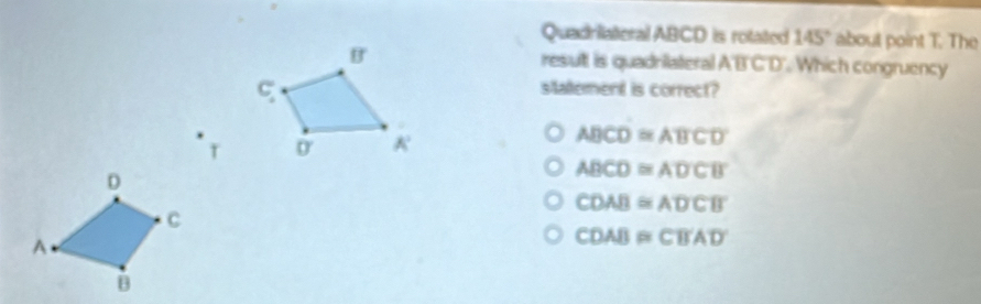 Quadriateral ABCD is rotated 145° about point T. The
resul is quadrilateral A'B'C'D'. Which congruency
statement is correct?
T
ABCD≌ ABCD
ABCD≌ ADCB
CDAB≌ ADCB
CDAB≌ CBAD