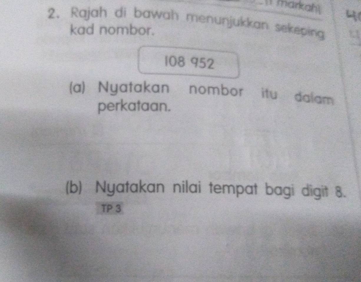 markah 4 
2. Rajah di bawah menunjukkan sekeping 
kad nombor.
108 952
(a) Nyatakan nombor itu dalam 
perkataan. 
(b) Nyatakan nilai tempat bagi digit 8. 
TP 3