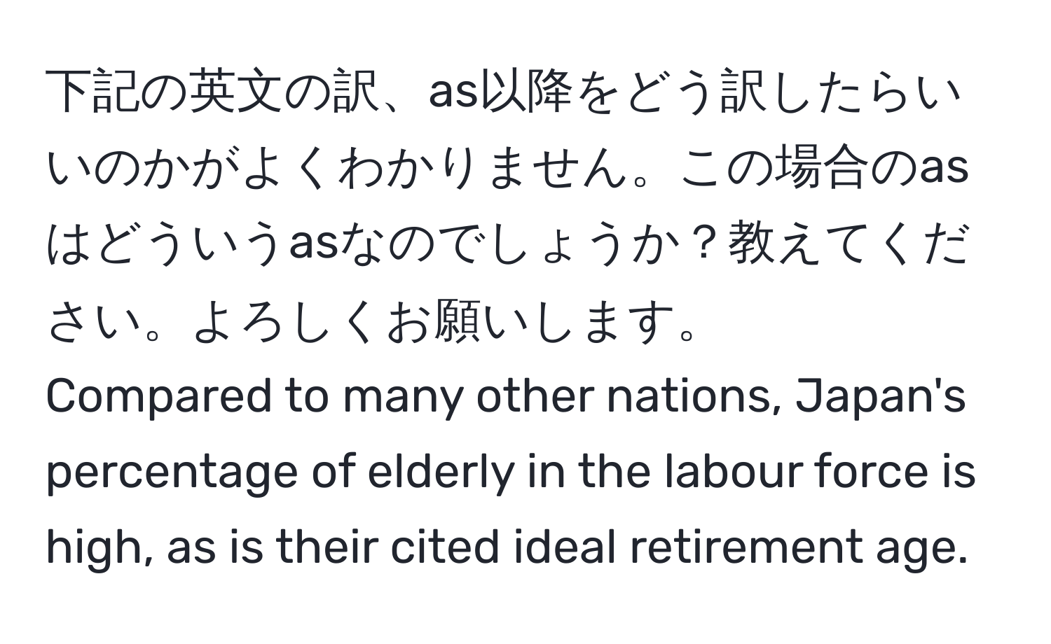 下記の英文の訳、as以降をどう訳したらいいのかがよくわかりません。この場合のasはどういうasなのでしょうか？教えてください。よろしくお願いします。  
Compared to many other nations, Japan's percentage of elderly in the labour force is high, as is their cited ideal retirement age.