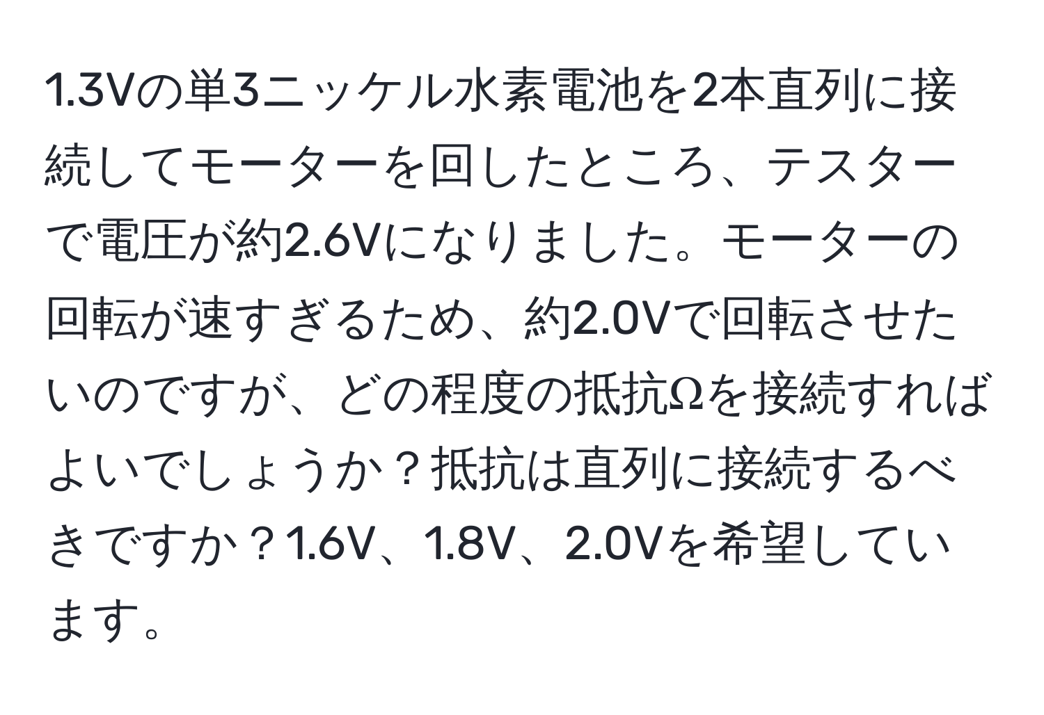 1.3Vの単3ニッケル水素電池を2本直列に接続してモーターを回したところ、テスターで電圧が約2.6Vになりました。モーターの回転が速すぎるため、約2.0Vで回転させたいのですが、どの程度の抵抗Ωを接続すればよいでしょうか？抵抗は直列に接続するべきですか？1.6V、1.8V、2.0Vを希望しています。