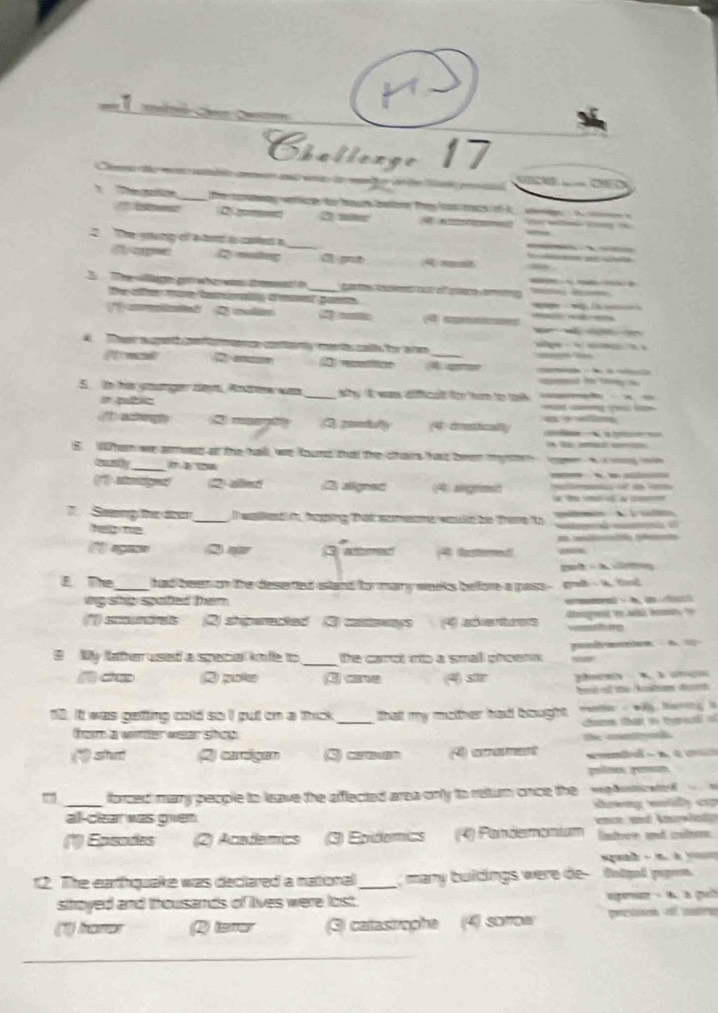 Challenge 17
a
cl  
' tnc O 2 măc   
The sting of a to to colled a _  
2 weting
A m
_
3  The Wage gon who was test in    
the aller moe batoralty omet gants                   
* aat  2 clan 4 rpes               
Te augert e o mae conan merté calh fr aen
2 _   A ars
5i his yoariger deys. Andw was _ y I wms dia for hom for toh 
# putic
1  a ag th R masntn 3 comtult (4) catcal)               
S. Whe we amwes at the hal, we found that the chairs has teen mg                 
drece ly_ ( 2 20
2 alled 2 alignet (4) arigrimso
7 Seng the to
_
helpte
     
(°) agn= 3 aer 4) esermec    t 
—
       
E The _had been on the desered istand for mary weeks belfore a gass - grt - a. tol
ing she spatted them .    A
st n (2) shperected (3) castaways (4) sdventuers
B My lather used a spenal knfe to _the carol eo a smalll phoenk .  podaton A    
( d 2) pokee ③ ane (4) sier    A àc 
10. It was getting cold so I put cn a thick _thalt my mother had bought.    e  wäy tatg  l
ca thato te o
fom a wnter weer shce
(" stu 2) caroigam 3) cereven (4) aament the conttrook.     
pulte pesen
_
forced many people to leave the aflected area only to return once the =  hca   
Swng wuidy c=
all-clear was gven n und Anesledo 
(*) Epsodes (2) Academics 3) Epidemics (4) Pardemomum Rastree and caler
        
12. The earthquake was declared a national_   many buidings were de - dolged pigen
sthoyed and thousands of lives were lost. pae    h gch
(1) haror Q tare ) catastrephe  (4) sorrow pretn o mats