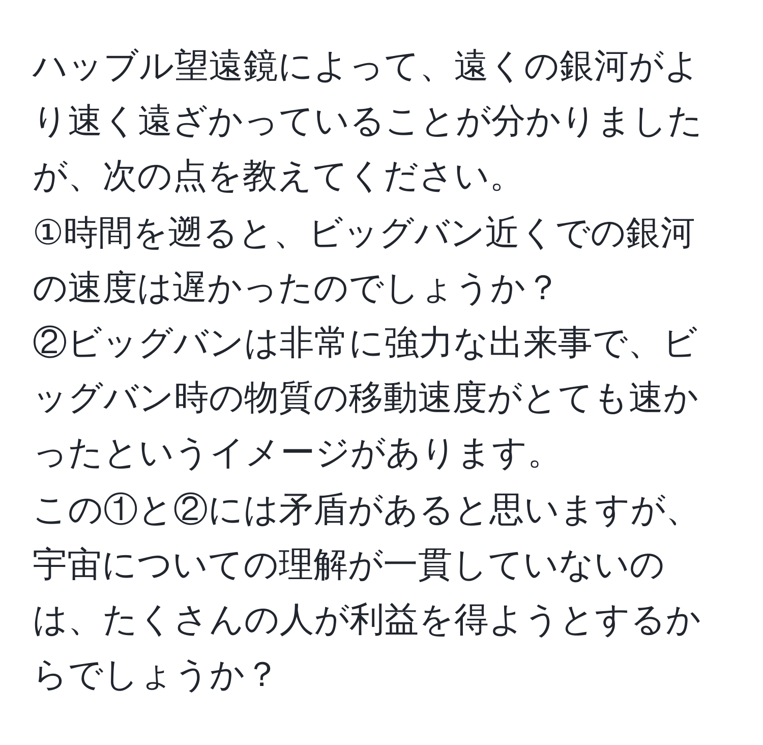 ハッブル望遠鏡によって、遠くの銀河がより速く遠ざかっていることが分かりましたが、次の点を教えてください。  
①時間を遡ると、ビッグバン近くでの銀河の速度は遅かったのでしょうか？  
②ビッグバンは非常に強力な出来事で、ビッグバン時の物質の移動速度がとても速かったというイメージがあります。  
この①と②には矛盾があると思いますが、宇宙についての理解が一貫していないのは、たくさんの人が利益を得ようとするからでしょうか？