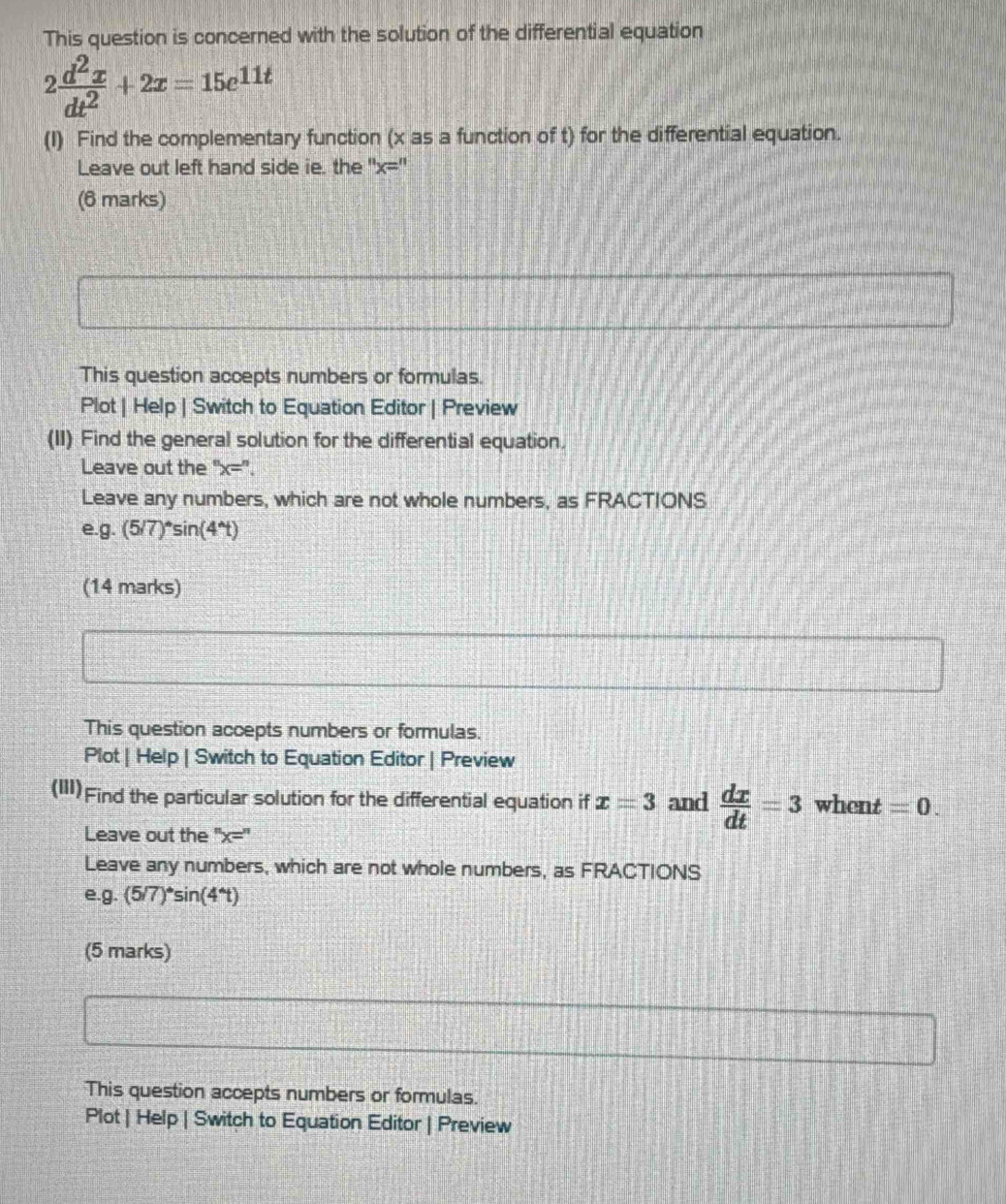 This question is concerned with the solution of the differential equation
2 d^2x/dt^2 +2x=15e^(11t)
(I) Find the complementary function (x as a function of t) for the differential equation. 
Leave out left hand side ie. the '' x= '' 
(6 marks) 
This question accepts numbers or formulas. 
Plot | Help | Switch to Equation Editor | Preview 
(II) Find the general solution for the differential equation. 
Leave out the '' x= ''. 
Leave any numbers, which are not whole numbers, as FRACTIONS 
e. g.(5/7)^circ sin (4^(wedge)t)
(14 marks) 
This question accepts numbers or formulas. 
Plot | Help | Switch to Equation Editor | Preview 
(III) Find the particular solution for the differential equation if x=3 and  dx/dt =3 whent =0. 
Leave out the ''x=''
Leave any numbers, which are not whole numbers, as FRACTIONS 
e. g.(5/7)^circ sin (4^(wedge)t)
(5 marks) 
This question accepts numbers or formulas. 
Plot | Help | Switch to Equation Editor | Preview