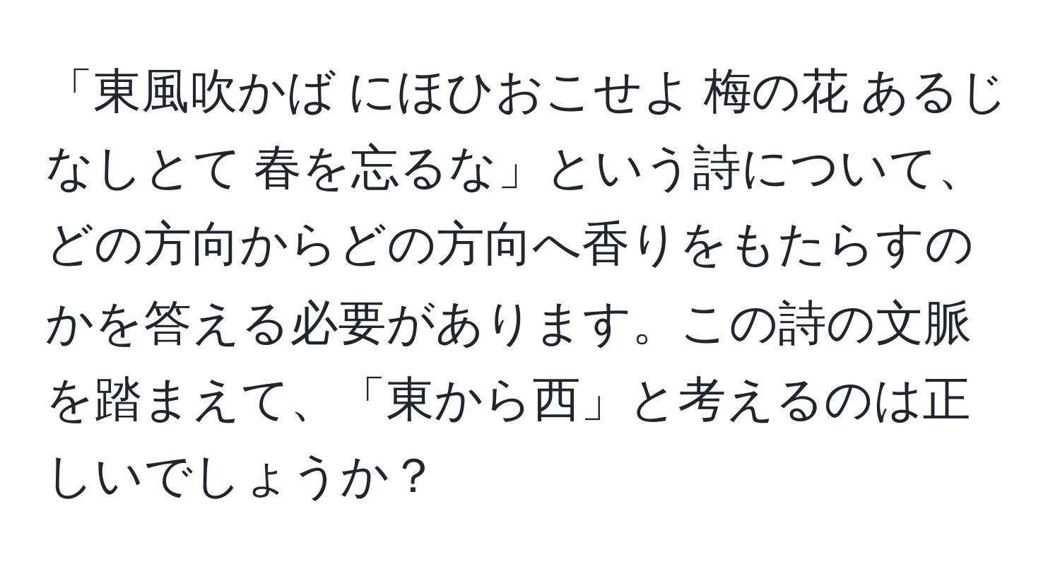 「東風吹かば にほひおこせよ 梅の花 あるじなしとて 春を忘るな」という詩について、どの方向からどの方向へ香りをもたらすのかを答える必要があります。この詩の文脈を踏まえて、「東から西」と考えるのは正しいでしょうか？