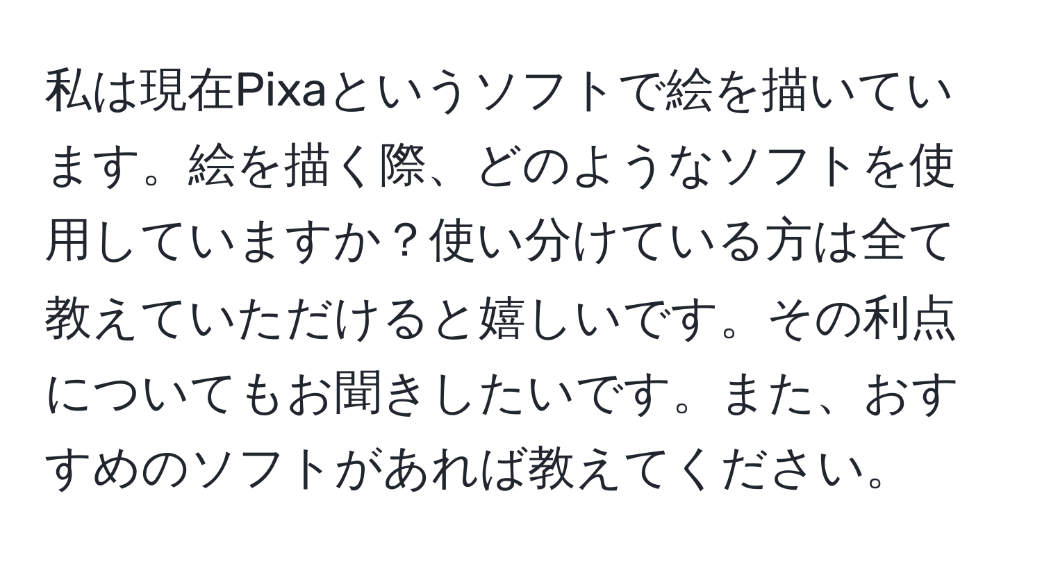 私は現在Pixaというソフトで絵を描いています。絵を描く際、どのようなソフトを使用していますか？使い分けている方は全て教えていただけると嬉しいです。その利点についてもお聞きしたいです。また、おすすめのソフトがあれば教えてください。