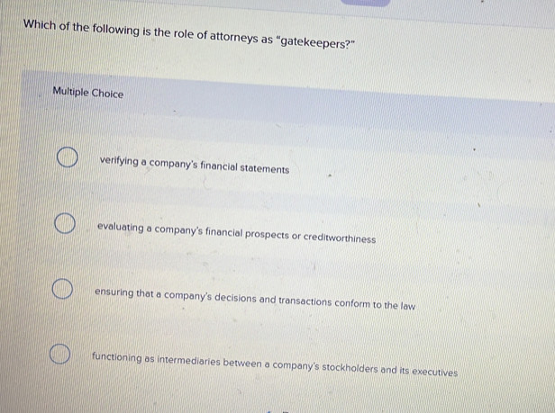 Which of the following is the role of attorneys as “gatekeepers?”
Multiple Choice
verifying a company's financial statements
evaluating a company's financial prospects or creditworthiness
ensuring that a company's decisions and transactions conform to the law
functioning as intermediaries between a company's stockholders and its executives