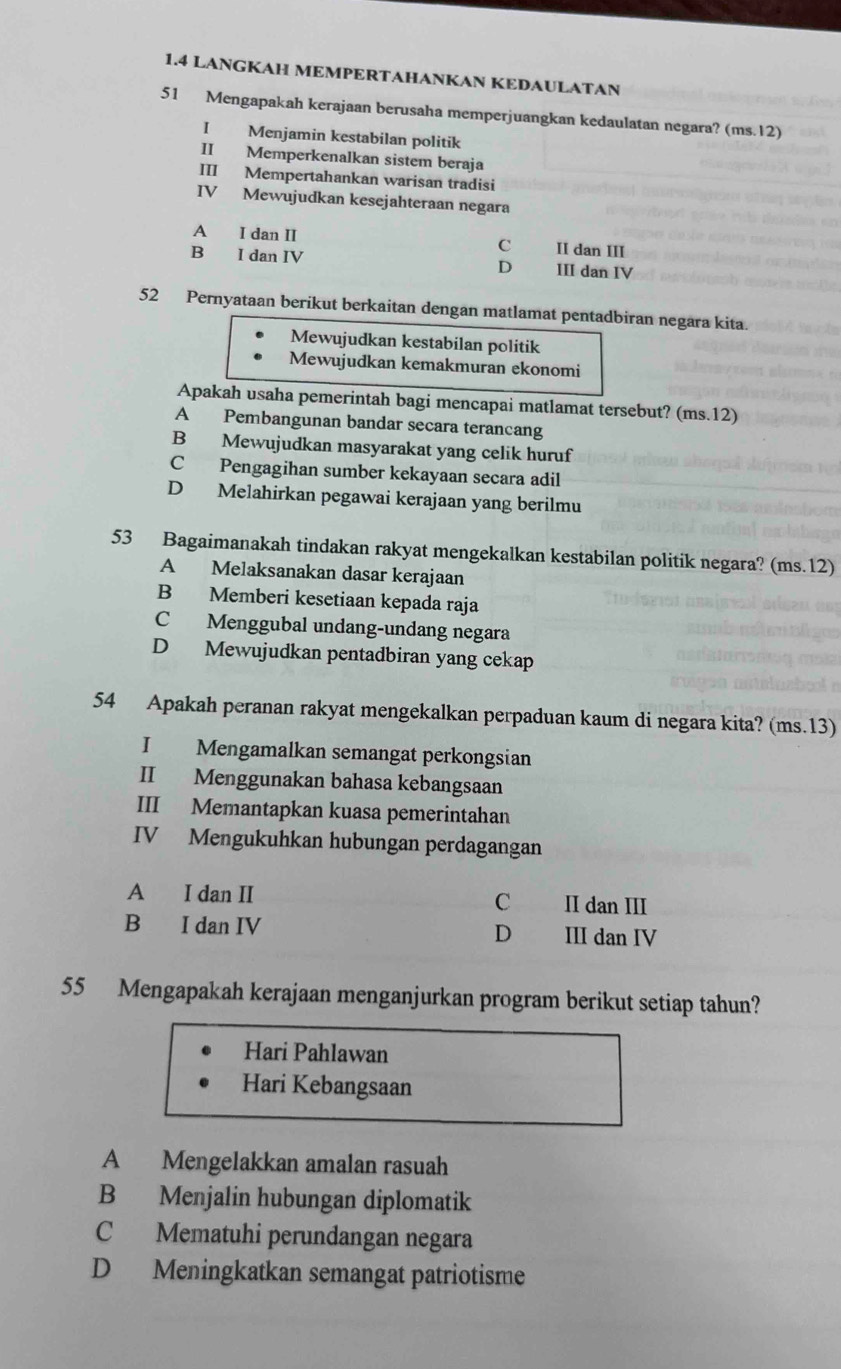 1.4 LANGKAH MEMPERTAHANKAN KEDAULATAN
51 Mengapakah kerajaan berusaha memperjuangkan kedaulatan negara? (ms.12)
I Menjamin kestabilan politik
II Memperkenalkan sistem beraja
III Mempertahankan warisan tradisi
IV Mewujudkan kesejahteraan negara
A I dan II C II dan III
B I dan IV III dan IV
D
52 Pernyataan berikut berkaitan dengan matlamat pentadbiran negara kita.
Mewujudkan kestabilan politik
Mewujudkan kemakmuran ekonomi
Apakah usaha pemerintah bagi mencapai matlamat tersebut? (ms.12)
A Pembangunan bandar secara terancang
B Mewujudkan masyarakat yang celik huruf
C Pengagihan sumber kekayaan secara adil
D Melahirkan pegawai kerajaan yang berilmu
53 Bagaimanakah tindakan rakyat mengekalkan kestabilan politik negara? (ms.12)
A Melaksanakan dasar kerajaan
B Memberi kesetiaan kepada raja
C Menggubal undang-undang negara
D Mewujudkan pentadbiran yang cekap
54 Apakah peranan rakyat mengekalkan perpaduan kaum di negara kita? (ms.13)
I Mengamalkan semangat perkongsian
II Menggunakan bahasa kebangsaan
III Memantapkan kuasa pemerintahan
IV Mengukuhkan hubungan perdagangan
A I dan II C II dan III
B I dan IV III dan IV
D
55 Mengapakah kerajaan menganjurkan program berikut setiap tahun?
Hari Pahlawan
Hari Kebangsaan
A Mengelakkan amalan rasuah
B Menjalin hubungan diplomatik
C Mematuhi perundangan negara
D Meningkatkan semangat patriotisme