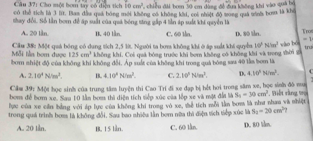 Cầu 37: Cho một bơm tay có diện tích 10cm^2 7, chiều dài bơm 30 cm dùng đề đưa không khí vào quả bố
có thể tích là 3 lít. Ban đầu quả bóng mới không có không khí, coi nhiệt độ trong quá trình bơm là khể
thay đổi. Số lần bơm để áp suất của quả bóng tăng gấp 4 lần áp suất khí quyền là
A. 20 lần. B. 40 lần. C. 60 lǜn. D. 80 lần.
Tror
=1
Câu 38: Một quả bóng có dung tích 2,5 lít. Người ta bơm không khí ở áp suất khí quyền 10^5N/m^2 vào bó trư
Mỗi lần bơm được 125cm^3 không khí. Coi quả bóng trước khi bơm không có không khí và trong thời gữ
bơm nhiệt độ của không khí không đổi. Áp suất của không khí trong quả bóng sau 40 lần bơm là
A. 2.10^4N/m^2. B. 4.10^4N/m^2. C. 2.10^5N/m^2. D, 4.10^5N/m^2. C
Câu 39: Một học sinh của trung tâm luyện thi Cao Trí đi xe đạp bị hết hơi trong săm xe, học sinh đó mưc
bơm để bơm xe. Sau 10 lần bơm thì diện tích tiếp xúc của lốp xe và mặt đất là S_1=30cm^2. Biết rằng trọ
lực của xe cân bằng với áp lực của không khí trong vỏ xe, thể tích mỗi lần bơm là như nhau và nhiệt ở
trong quá trình bơm là không đổi. Sau bao nhiêu lần bơm nữa thì diện tích tiếp xúc là S_2=20cm^2 ?
A. 20 lần. B. 15 lần. C. 60 lần. D. 80 lần.