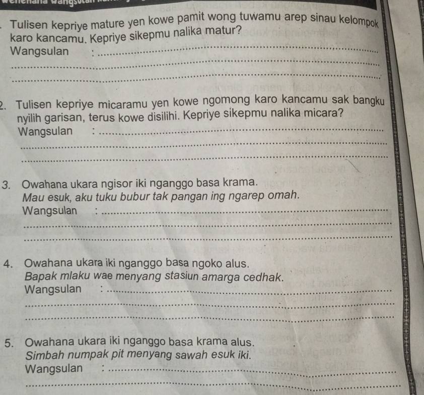 Tulisen kepriye mature yen kowe pamit wong tuwamu arep sinau kelompok 
karo kancamu. Kepriye sikepmu nalika matur? 
_ 
Wangsulan . 
_ 
_ 
2. Tulisen kepriye micaramu yen kowe ngomong karo kancamu sak bangku 
nyilih garisan, terus kowe disilihi. Kepriye sikepmu nalika micara? 
Wangsulan : 
_ 
_ 
_ 
3. Owahana ukara ngisor iki nganggo basa krama. 
Mau esuk, aku tuku bubur tak pangan ing ngarep omah. 
Wangsulan :_ 
_ 
_ 
4. Owahana ukara iki nganggo basa ngoko alus. 
Bapak mlaku wae menyang stasiun amarga cedhak. 
Wangsulan ._ 
_ 
_ 
5. Owahana ukara iki nganggo basa krama alus. 
Simbah numpak pit menyang sawah esuk iki. 
Wangsulan :_ 
_