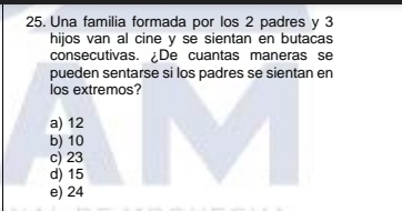 Una familia formada por los 2 padres y 3
hijos van al cine y se sientan en butacas
consecutivas. De cuantas maneras se
pueden sentarse si los padres se sientan en
los extremos?
a) 12
b) 10
c) 23
d) 15
e) 24