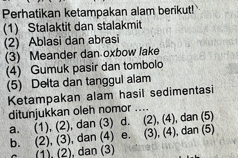 Perhatikan ketampakan alam berikut!
(1) Stalaktit dan stalakmit
(2) Ablasi dan abrasi
(3) Meander dan oxbow lake
(4) Gumuk pasir dan tombolo
(5) Delta dan tanggul alam
Ketampakan alam hasil sedimentasi
ditunjukkan oleh nomor ....
a. (1), (2), dan (3) d. (2), (4), dan (5)
b. (2), (3), dan (4) e. (3), (4) ), dan (5)
(1), (2), dan (3)