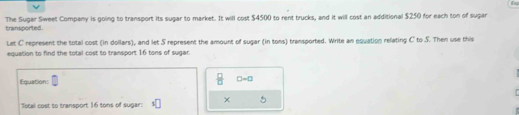 The Sugar Sweet Company is going to transport its sugar to market. It will cost $4500 to rent trucks, and it will cost an additional $250 for each ton of sugar 
transported. 
Let C represent the total cost (in dollars), and let S represent the amount of sugar (in tons) transported. Write an equation relating C ' to S. Then use this 
equation to find the total cost to transport 16 tons of sugar. 
Equation:
 □ /□   □ =□
× 
Total cost to transport 16 tons of sugar: