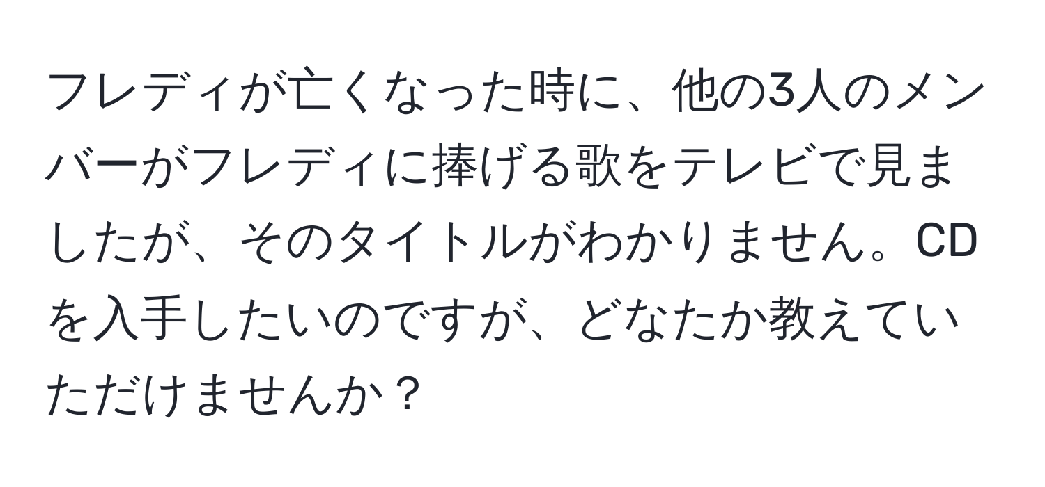 フレディが亡くなった時に、他の3人のメンバーがフレディに捧げる歌をテレビで見ましたが、そのタイトルがわかりません。CDを入手したいのですが、どなたか教えていただけませんか？