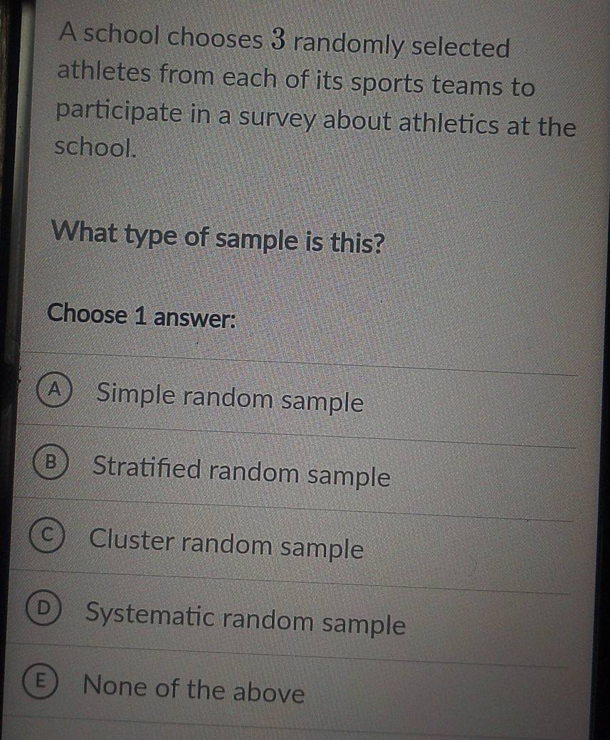 A school chooses 3 randomly selected
athletes from each of its sports teams to
participate in a survey about athletics at the
school.
What type of sample is this?
Choose 1 answer:
A Simple random sample
Stratified random sample
Cluster random sample
o Systematic random sample
E None of the above