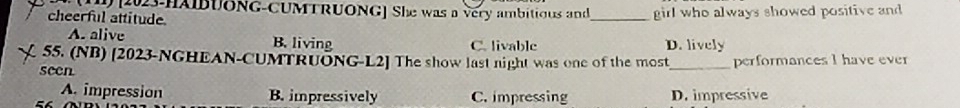 [2023-HAIBUONG-CUMTRUONG] She was a very ambitious and_ girl who always showed positive and
cheerful attitude
A. alive B. living C. livable D. lively
55. (NB) [2023-NGHEAN-CUMTRUONG-L2] The show last night was one of the most
seen _performances I have ever
A. impression B. impressively C. impressing D. impressive