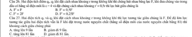 Hai điện tích điểm q , 1 e khi đặt cách nhau khoảng r trong không khí thì chúng hút nhau băng lực F, khi đựa chúng vào trong
dầu có hằng số điện môi là varepsilon =4 và đặt chúng cách nhau khoảng r'=0.5r thì lực hút giữa chúng là
A. F=F B. F=0.5F
C. F=2F D. F=0.25F
Câu 27. Hai điện tích qị và q2 khi đặt cách nhau khoảng r trong không khí thì lực tương tác giữa chúng là F. Đề độ lớn lực
tương tác giữa hai điện tích vẫn là F khi đặt trong nước nguyên chất (hằng số điện môi của nước nguyên chất bằng 81) thì
khoảng cách giữa chúng phải
A. tăng lên 9 lần B. giảm đi 9 lần.
C. tăng lên 81 lần D. giảm đi 81 lần.