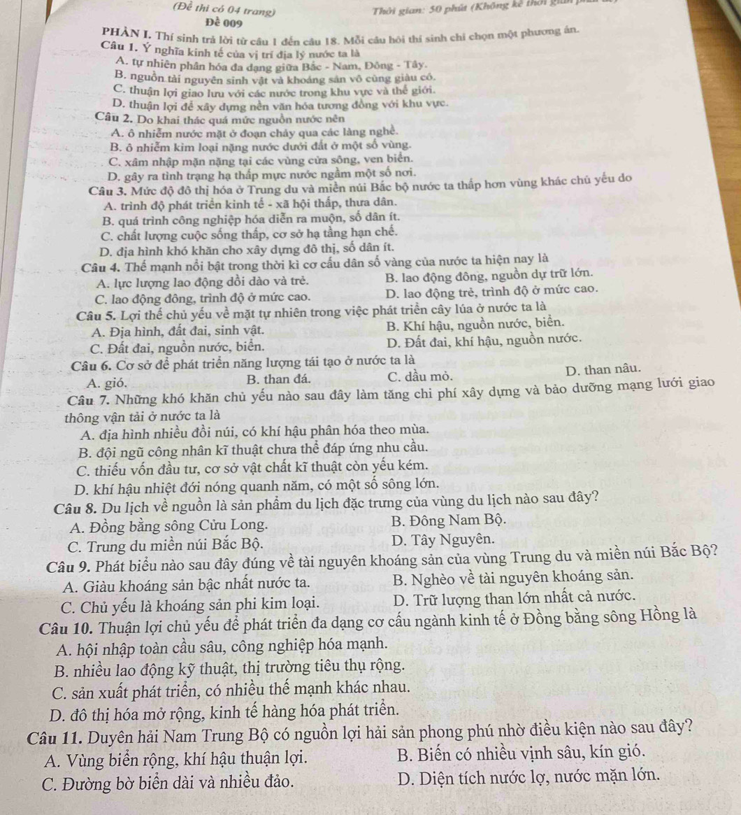 Thời gian: 50 phút (Không kê thời gián)
(Đề thi có 04 trang) Đề 009
PHẢN I. Thí sinh trả lời từ cầu 1 đến câu 18. Mỗi câu hội thí sinh chi chọn một phương án.
Câu 1. Ý nghĩa kinh tế của vị trí địa lý nước ta là
A. tự nhiên phân hóa đa dạng giữa Bắc - Nam, Đông - Tây.
B. nguồn tài nguyên sinh vật và khoáng sản vô cùng giàu có.
C. thuận lợi giao lưu với các nước trong khu vực và thế giới.
D. thuận lợi để xây dựng nên văn hóa tương đồng với khu vực.
Câu 2. Do khai thác quá mức nguồn nước nên
A. ô nhiễm nước mặt ở đoạn chảy qua các làng nghề.
B. ô nhiễm kim loại nặng nước dưới đất ở một số vùng.
C. xâm nhập mặn nặng tại các vùng cửa sông, ven biển.
D. gây ra tình trạng hạ thấp mực nước ngầm một số nơi.
Câu 3. Mức độ đô thị hóa ở Trung du và miền núi Bắc bộ nước ta thấp hơn vùng khác chủ yếu do
A. trình độ phát triển kinh tế - xã hội thấp, thưa dân.
B. quá trình công nghiệp hóa diễn ra muộn, số dân ít.
C. chất lượng cuộc sống thấp, cơ sở hạ tầng hạn chế.
D. địa hình khó khăn cho xây dựng đô thị, số dân ít.
Câu 4. Thế mạnh nổi bật trong thời kì cơ cấu dân số vàng của nước ta hiện nay là
A. lực lượng lao động dồi dào và trẻ. B. lao động đông, nguồn dự trữ lớn.
C. lao động đông, trình độ ở mức cao. D. lao động trẻ, trình độ ở mức cao.
Câu 5. Lợi thế chủ yếu về mặt tự nhiên trong việc phát triển cây lúa ở nước ta là
A. Địa hình, đất đai, sinh vật. B. Khí hậu, nguồn nước, biển.
C. Đất đai, nguồn nước, biển. D. Đất đai, khí hậu, nguồn nước.
Câu 6. Cơ sở để phát triển năng lượng tái tạo ở nước ta là
A. gió. B. than đá. C. dầu mỏ. D. than nâu.
Câu 7. Những khó khăn chủ yếu nào sau đây làm tăng chi phí xây dựng và bảo dưỡng mạng lưới giao
thông vận tải ở nước ta là
A. địa hình nhiều đồi núi, có khí hậu phân hóa theo mùa.
B. đội ngũ công nhân kĩ thuật chưa thể đáp ứng nhu cầu.
C. thiếu vốn đầu tư, cơ sở vật chất kĩ thuật còn yếu kém.
D. khí hậu nhiệt đới nóng quanh năm, có một số sông lớn.
Câu 8. Du lịch về nguồn là sản phẩm du lịch đặc trưng của vùng du lịch nào sau đây?
A. Đồng bằng sông Cửu Long. B. Đông Nam Bộ.
C. Trung du miền núi Bắc Bộ. D. Tây Nguyên.
Câu 9. Phát biểu nào sau đây đúng về tài nguyên khoáng sản của vùng Trung du và miền núi Bắc Bộ?
A. Giàu khoáng sản bậc nhất nước ta. B. Nghèo về tài nguyên khoáng sản.
C. Chủ yếu là khoáng sản phi kim loại. D. Trữ lượng than lớn nhất cả nước.
Câu 10. Thuận lợi chủ yếu để phát triển đa dạng cơ cấu ngành kinh tế ở Đồng bằng sông Hồng là
A. hội nhập toàn cầu sâu, công nghiệp hóa mạnh.
B. nhiều lao động kỹ thuật, thị trường tiêu thụ rộng.
C. sản xuất phát triển, có nhiều thế mạnh khác nhau.
D. đô thị hóa mở rộng, kinh tế hàng hóa phát triển.
Câu 11. Duyên hải Nam Trung Bộ có nguồn lợi hải sản phong phú nhờ điều kiện nào sau đây?
A. Vùng biển rộng, khí hậu thuận lợi. B. Biến có nhiều vịnh sâu, kín gió.
C. Đường bờ biển dài và nhiều đảo. D. Diện tích nước lợ, nước mặn lớn.
