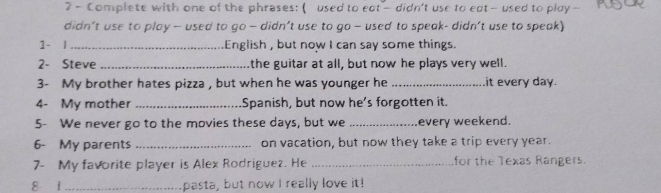 Complete with one of the phrases: ( used to eat— didn't use to eat — used to play — 
didn’t use to play — used to go — didn’t use to go — used to speak- didn’t use to speak) 
1- I _English , but now I can say some things. 
2- Steve _the guitar at all, but now he plays very well. 
3- My brother hates pizza , but when he was younger he _it every day. 
4- My mother _Spanish, but now he’s forgotten it. 
5- We never go to the movies these days, but we _every weekend. 
6- My parents _on vacation, but now they take a trip every year. 
7- My favorite player is Alex Rodriguez. He _for the Texas Rangers. 
8 1 _pasta, but now I really love it!