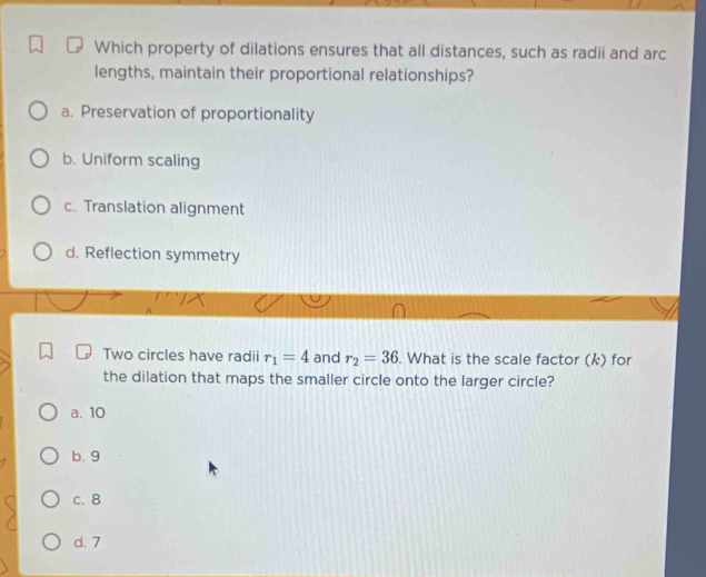 Which property of dilations ensures that all distances, such as radii and arc
lengths, maintain their proportional relationships?
a. Preservation of proportionality
b. Uniform scaling
c. Translation alignment
d. Reflection symmetry
Two circles have radii r_1=4 and r_2=36. What is the scale factor (k) for
the dilation that maps the smaller circle onto the larger circle?
a. 10
b. 9
c. 8
d. 7