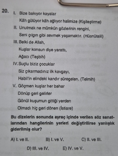 Bize bakıyor kayalar
Kåh gülüyor kâh ağlıyor halimize (Kişileştirme)
II. Unutmak ne mümkün gözlerinin rengini,
Seni çılgın gibi sevmek yaşamaktır. (Hüsnütalil)
III. Belki de Allah,
Kuşlar konsun diye yarattı,
Ağacı (Teşbih)
IV. Suçlu biziz çocuklar
Siz çıkarmadınız ilk kavgayı,
Habil'in elindeki kandır süregelen. (Telmih)
V. Göçmen kuşlar her bahar
Dönüp geri gelirer
Gönül kuşumun gittiği yerden
Olmadı hiç geri dönen (İstiare)
Bu dizelerin sonunda ayraç içinde verilen söz sanat-
larından hangilerinin yerleri değiştirilirse yanlışlık
giderilmiş olur?
A) I. ve II. B) I. ve V. C) II. ve III.
D) III. ve IV. E) IV. ve V.