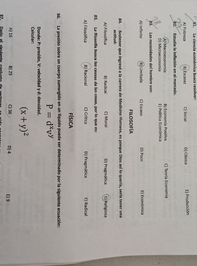 La ciencia económica busca resolver:
A) Pobreza B) Escasez C) Social D) Clásica E) Producción
82. Estudia la inflación en el mercado.
A) Macroeconomía B) Economía Positiva C) Teoría Economía
D) Microeconomía E) Política Económica
83. Las necesidades del hombre son:
A) Infinito B) Limitada C) Escaso D) Poco E) Económica
filosofía
84. Sostener que ingresé a la carrera de Medicina Humana, es porque Dios así lo quería, sería tener una
actitud:
A) Filosófica B) Radical C) Moral D) Pragmática E) Religiosa
85. La filosofía busca las causas de las cosas, por lo que es:
A) Filosófica B) Racional C) Crítica D) Pragmática E) Radical
física
86. La presión sobre un cuerpo sumergido en un líquido puede ser determinado por la siguiente ecuación:
P=d^xv^y
Donde: P: presión, V: velocidad y d: densidad.
Calcular:
(x+y)^2
A) 16 B) 25 C) 36 D) 4 E) 9
87. D a do el sigulen te con i unt o de ec or
