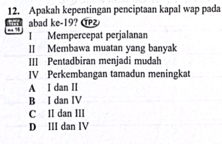 Apakah kepentingan penciptaan kapal wap pada
w abad ke -19? α
m+ 16
I Mempercepat perjalanan
II Membawa muatan yang banyak
III Pentadbiran menjadi mudah
IV Perkembangan tamadun meningkat
A I dan II
B I dan IV
C II dan III
D III dan IV