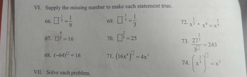 Supply the missing number to make each statement true. 
66. □^(frac 1)2= 1/9  69. □^(-frac 1)4= 1/3  72. x^(frac 1)2· x^0=x^(frac 5)4
67. □^(frac 4)3=16 70. □^(frac 2)3=25
73. frac 27^(frac 2)33^(□)=243
68. (-64)^□ =16 71. (16x^6)^□ =4x^3
74. (x^(frac 2)3)^□ =x^2
VII. Solve each problem.