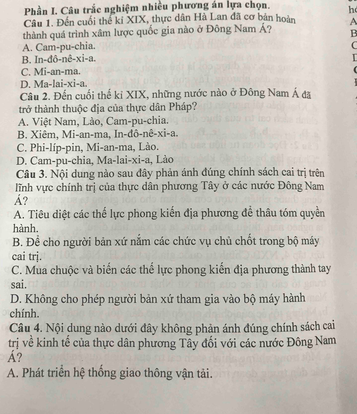 Phần I. Câu trắc nghiệm nhiều phương án lựa chọn.
h
Câu 1. Đến cuối thế kỉ XIX, thực dân Hà Lan đã cơ bản hoàn
A
thành quá trình xâm lược quốc gia nào ở Đông Nam Á?
B
A. Cam-pu-chia. C
B. In-đô-nê-xi-a.
C. Mi-an-ma.
D. Ma-lai-xi-a.
Câu 2. Đến cuối thế kỉ XIX, những nước nào ở Đông Nam Á đã
trở thành thuộc địa của thực dân Pháp?
A. Việt Nam, Lào, Cam-pu-chia.
B. Xiêm, Mi-an-ma, In-đô-nê-xi-a.
C. Phi-líp-pin, Mi-an-ma, Lào.
D. Cam-pu-chia, Ma-lai-xi-a, Lào
Câu 3. Nội dung nào sau đây phản ánh đúng chính sách cai trị trên
lĩnh vực chính trị của thực dân phương Tây ở các nước Đông Nam
Á?
A. Tiêu diệt các thế lực phong kiến địa phương để thâu tóm quyền
hành.
B. Để cho người bản xứ nắm các chức vụ chủ chốt trong bộ máy
cai trị.
C. Mua chuộc và biến các thế lực phong kiến địa phương thành tay
sai.
D. Không cho phép người bản xứ tham gia vào bộ máy hành
chính.
Câu 4. Nội dung nào dưới đây không phản ánh đúng chính sách cai
trị về kinh tế của thực dân phương Tây đối với các nước Đông Nam
Á?
A. Phát triển hệ thống giao thông vận tải.