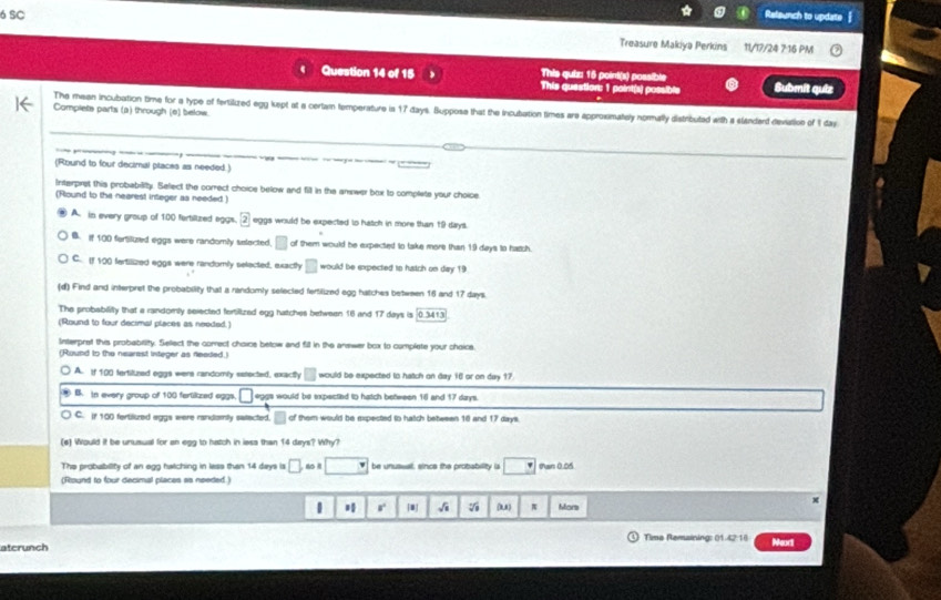 SC Releunch to update
Treasure Makiya Perkins 11/17/24 7 16 PM
This quiz 16 poirt(s) possible
Question 14 of 15 This question: 1 point(s) possible Submit quiz
The mean incubation time for a type of fertilized egg kept at a certam temperature is 17 days. Buppose that the incubation times are approsmately normally distributed with a slanderd deviation of 1 day
Complets parts (a) through (e) below.
(Round to four decimal places as needed.)
Interpret this probability. Select the correct choice below and fill in the answer box to complete your choice.
(Round to the nearest integer as needed.)
A. in every group of 100 fertilized eggs. boxed 2 eggs would be sxpected to hatch in more than 19 days.
B. if 100 fortiluzsed eggs were randomly selected. □ of them would be expexted to take more than 19 days to hatch.
C. If 100 fertilized eggs were randomly selected, exactly □ would be expected to hiatch on day 19
(d) Find and interpret the probability that a randomly selected fertilized egg hatches between 16 and 17 days.
The probabilitty that a randorly selected fertilized egg hatches between 16 and 17 days is 0.3413
(Round to four decimal places as needed.)
Interpret this probability. Sellect the correct choice betow and fill in the answer box to complate your chaice.
(Round to the nearest integer as feeded.)
A. If 100 fertilized eggs were randomly setected, exactly would be expected to hatch an day 16 or on day 17.
B. in every group of 100 ferlikzed eggs. □ eggs would be expectied to hatch between 16 and 17 days.
C. if 100 fertiiued aggs were randomly satected. of them would be expected to hatch between 10 and 17 days.
(e) Would it be unusual for an egg to hatch in less than 14 days? Why?
The probubility of an egg hatching in less than 14 days is □ □ be unusual, since the probability is □ Man 0.05
(Rlound to four decimal places as needed.)
r [] √i (U) π Mors
x
Tima Remaining: 01.42:18 Meori
atcrunch