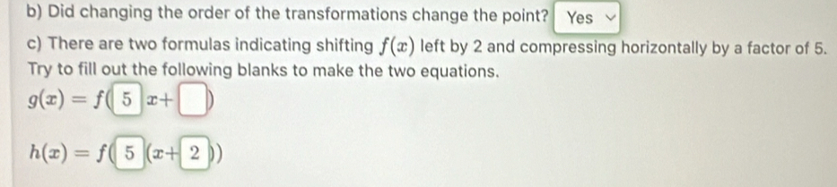 Did changing the order of the transformations change the point? Yes 
c) There are two formulas indicating shifting f(x) left by 2 and compressing horizontally by a factor of 5. 
Try to fill out the following blanks to make the two equations.
g(x)=f(5x+□ )
h(x)=f(5(x+2))