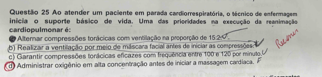 Ao atender um paciente em parada cardiorrespiratória, o técnico de enfermagem
inicia o suporte básico de vida. Uma das prioridades na execução da reanimação
cardiopulmonar é:
* Alternar compressões torácicas com ventilação na proporção de 15:2
b) Realizar a ventilação por meio de máscara facial antes de iniciar as compressões..
c) Garantir compressões torácicas eficazes com frequência entre 100 e 120 por minuto.
d) Administrar oxigênio em alta concentração antes de iniciar a massagem cardíaca.