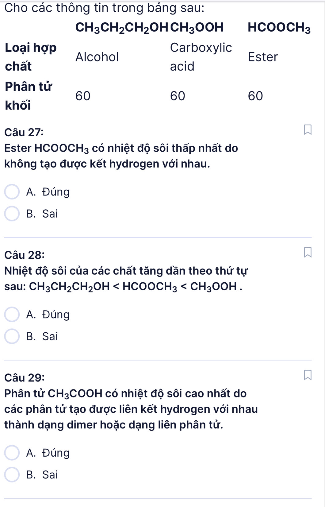 Ester HCOOCH_3 có nhiệt độ sôi thấp nhất do
không tạo được kết hydrogen với nhau.
A. Đúng
B. Sai
Câu 28:
Nhiệt độ sôi của các chất tăng dần theo thứ tự
sau: CH_3CH_2CH_2OH
A. Đúng
B. Sai
Câu 29:
Phân tử CH_3COOH có nhiệt độ sôi cao nhất do
các phân tử tạo được liên kết hydrogen với nhau
thành dạng dimer hoặc dạng liên phân tử.
A. Đúng
B. Sai