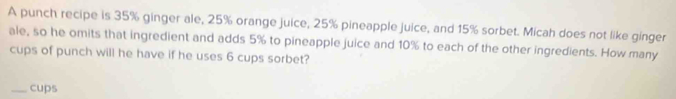 A punch recipe is 35% ginger ale, 25% orange juice, 25% pineapple juice, and 15% sorbet. Micah does not like ginger 
ale, so he omits that ingredient and adds 5% to pineapple juice and 10% to each of the other ingredients. How many 
cups of punch will he have if he uses 6 cups sorbet? 
_cups